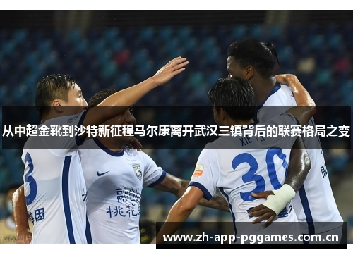 从中超金靴到沙特新征程马尔康离开武汉三镇背后的联赛格局之变