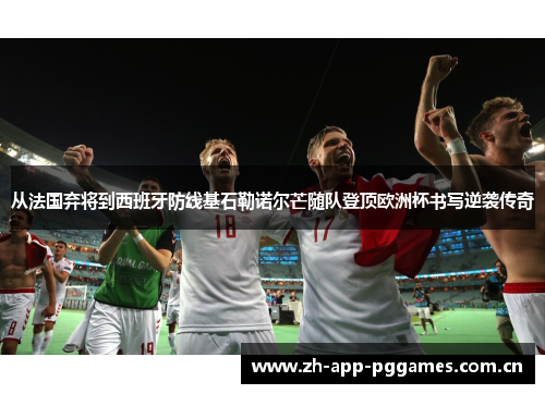 从法国弃将到西班牙防线基石勒诺尔芒随队登顶欧洲杯书写逆袭传奇